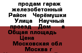 продам гараж железобетонный › Район ­ Черёмушки › Улица ­ Научный проезд › Дом ­ 11а › Общая площадь ­ 16 › Цена ­ 379 000 - Московская обл., Москва г. Недвижимость » Гаражи   . Московская обл.